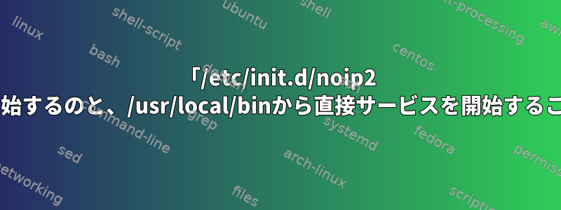 「/etc/init.d/noip2 start」でサービスを開始するのと、/usr/local/binから直接サービスを開始することの違いは何ですか？