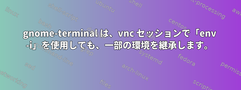 gnome-terminal は、vnc セッションで「env -i」を使用しても、一部の環境を継承します。