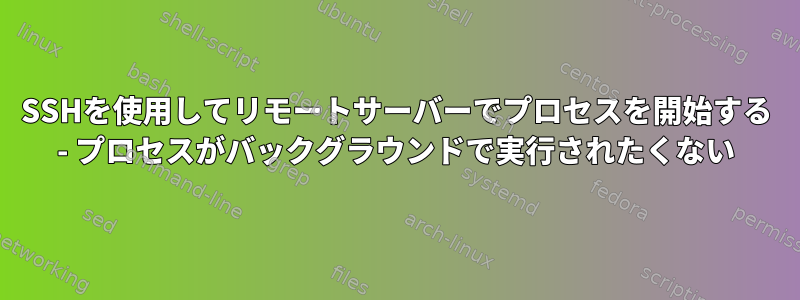 SSHを使用してリモートサーバーでプロセスを開始する - プロセスがバックグラウンドで実行されたくない