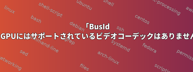 「BusId 0x4のGPUにはサポートされているビデオコーデックはありません。」