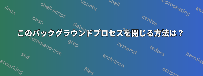 このバックグラウンドプロセスを閉じる方法は？