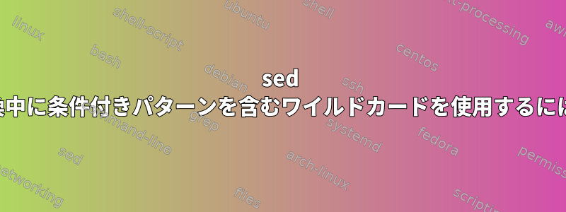 sed 置換中に条件付きパターンを含むワイルドカードを使用するには？