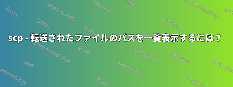 scp - 転送されたファイルのパスを一覧表示するには？