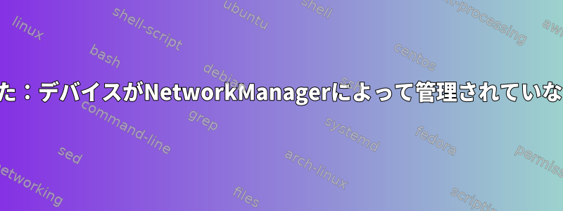 エラー：接続の有効化に失敗しました：デバイスがNetworkManagerによって管理されていないか、デバイスが使用できません。