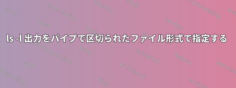 ls -l 出力をパイプで区切られたファイル形式で指定する