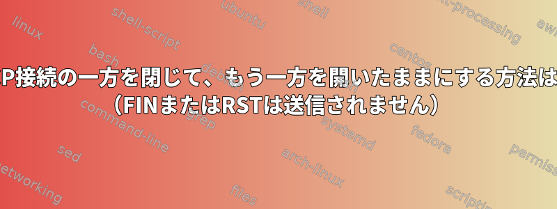 TCP接続の一方を閉じて、もう一方を開いたままにする方法は？ （FINまたはRSTは送信されません）