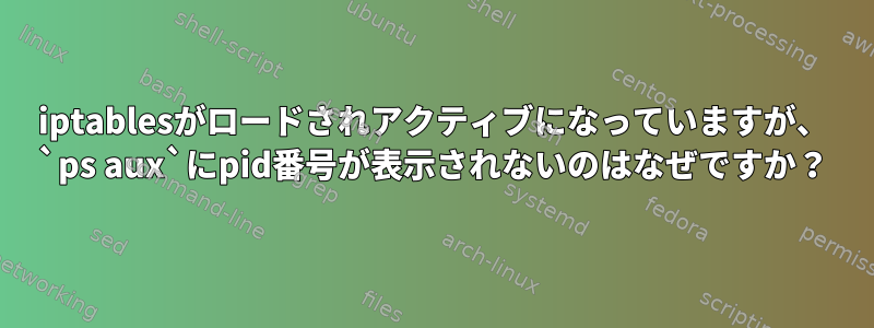 iptablesがロードされアクティブになっていますが、 `ps aux`にpid番号が表示されないのはなぜですか？