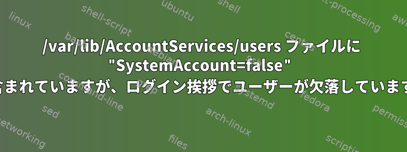 /var/lib/AccountServices/users ファイルに "SystemAccount=false" が含まれていますが、ログイン挨拶でユーザーが欠落しています。