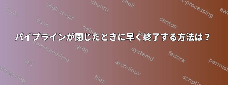 パイプラインが閉じたときに早く終了する方法は？