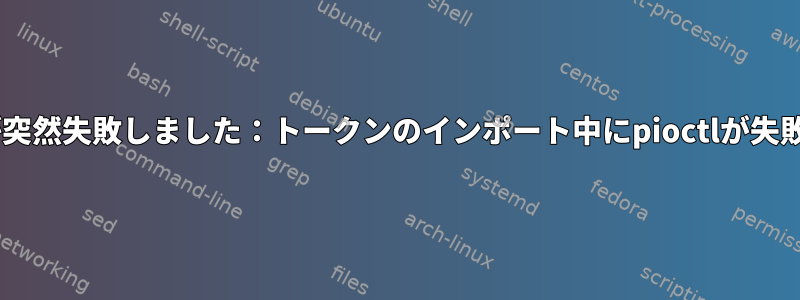 OpenAFSが突然失敗しました：トークンのインポート中にpioctlが失敗しました。