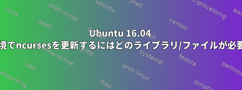 Ubuntu 16.04 chroot環境でncursesを更新するにはどのライブラリ/ファイルが必要ですか？