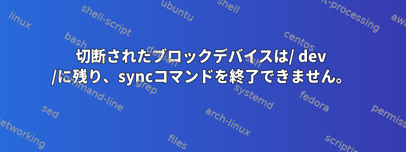 切断されたブロックデバイスは/ dev /に残り、syncコマンドを終了できません。