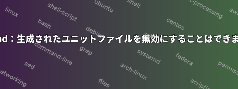 systemd：生成されたユニットファイルを無効にすることはできません。