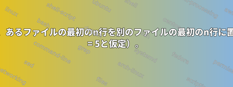 sedを使用して、あるファイルの最初のn行を別のファイルの最初のn行に置き換えます（n = 5と仮定）。