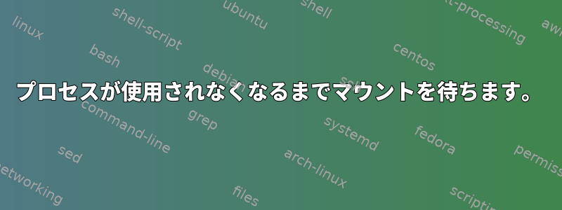 プロセスが使用されなくなるまでマウントを待ちます。