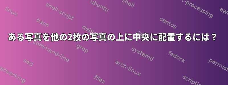 ある写真を他の2枚の写真の上に中央に配置するには？