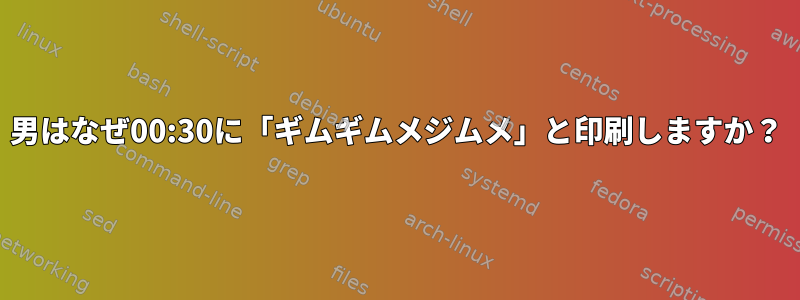 男はなぜ00:30に「ギムギムメジムメ」と印刷しますか？