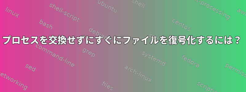 プロセスを交換せずにすぐにファイルを復号化するには？