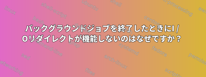 バックグラウンドジョブを終了したときにI / Oリダイレクトが機能しないのはなぜですか？