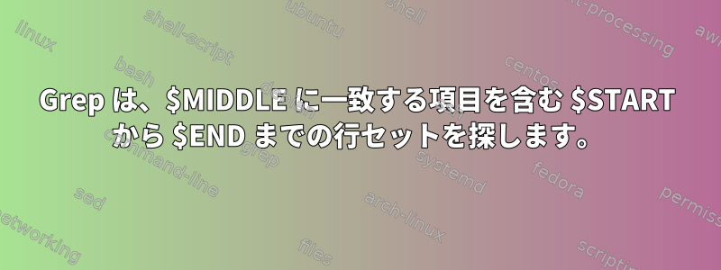 Grep は、$MIDDLE に一致する項目を含む $START から $END までの行セットを探します。