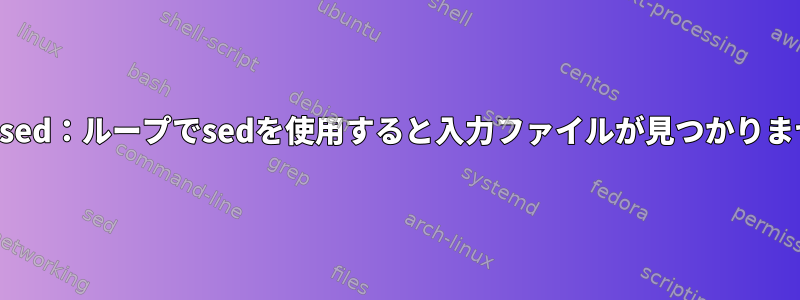 エラーsed：ループでsedを使用すると入力ファイルが見つかりません。