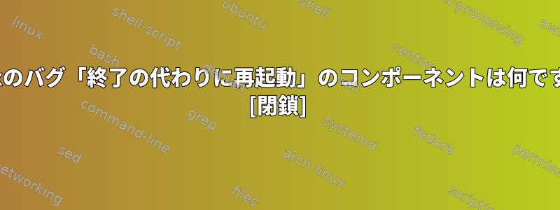 Linuxのバグ「終了の代わりに再起動」のコンポーネントは何ですか？ [閉鎖]