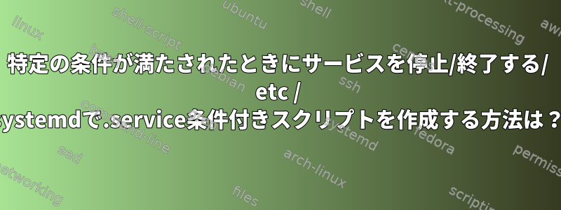 特定の条件が満たされたときにサービスを停止/終了する/ etc / systemdで.service条件付きスクリプトを作成する方法は？