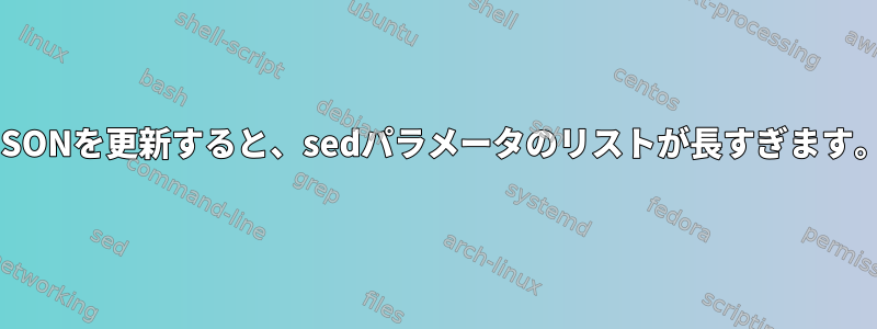 JSONを更新すると、sedパラメータのリストが長すぎます。