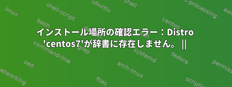 インストール場所の確認エラー：Distro 'centos7'が辞書に存在しません。 ||