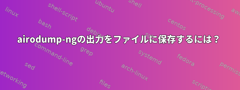 airodump-ngの出力をファイルに保存するには？