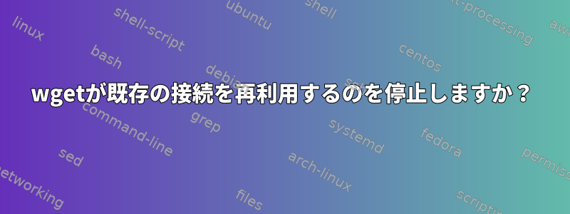 wgetが既存の接続を再利用するのを停止しますか？