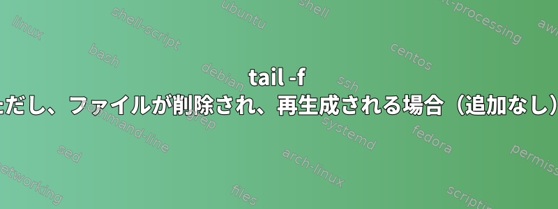 tail -f ただし、ファイルが削除され、再生成される場合（追加なし）