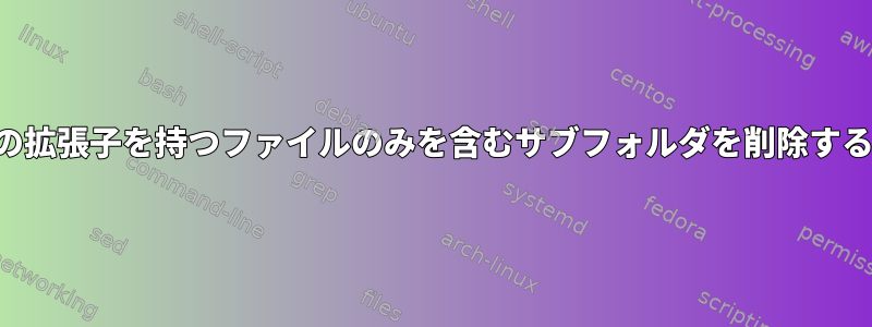 特定の拡張子を持つファイルのみを含むサブフォルダを削除する方法