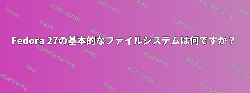 Fedora 27の基本的なファイルシステムは何ですか？