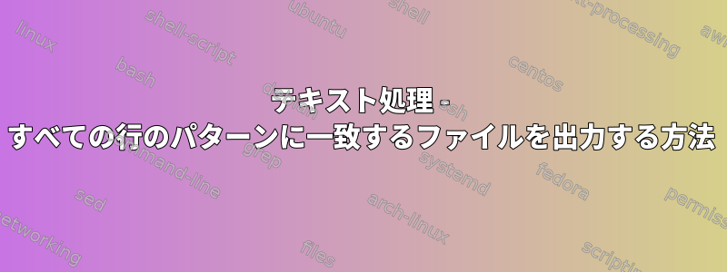 テキスト処理 - すべての行のパターンに一致するファイルを出力する方法