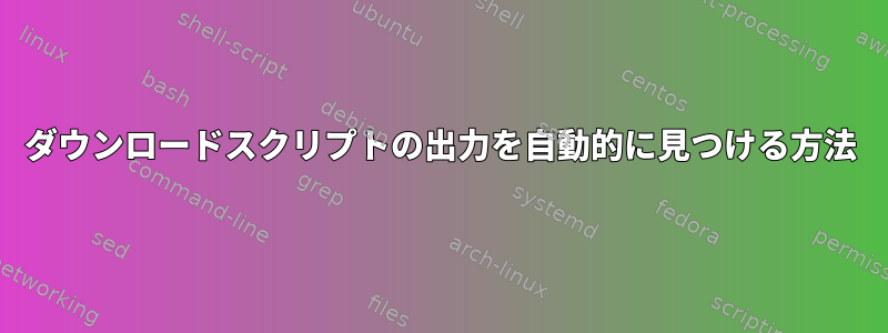 ダウンロードスクリプトの出力を自動的に見つける方法