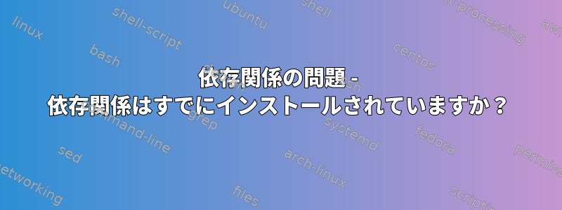 依存関係の問題 - 依存関係はすでにインストールされていますか？