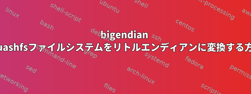 bigendian squashfsファイルシステムをリトルエンディアンに変換する方法