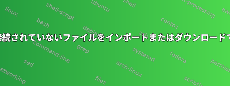 サーバーに接続されていないファイルをインポートまたはダウンロードできますか？