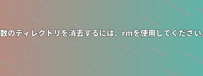 複数のディレクトリを消去するには、rmを使用してください。