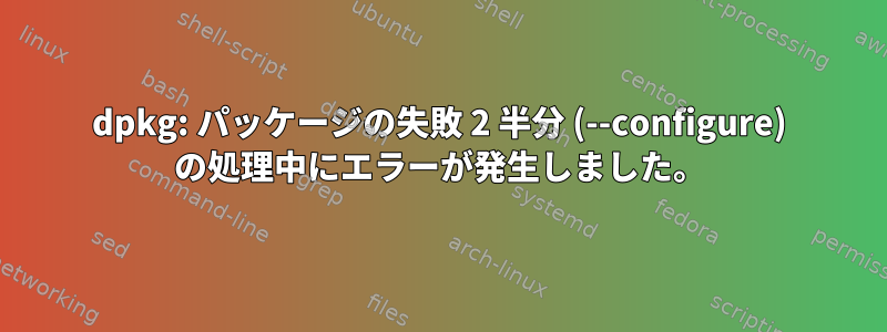 dpkg: パッケージの失敗 2 半分 (--configure) の処理中にエラーが発生しました。