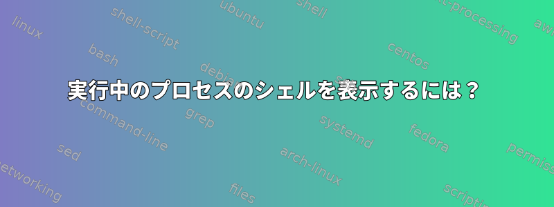 実行中のプロセスのシェルを表示するには？