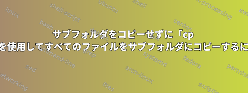 サブフォルダをコピーせずに「cp -R」を使用してすべてのファイルをサブフォルダにコピーするには？