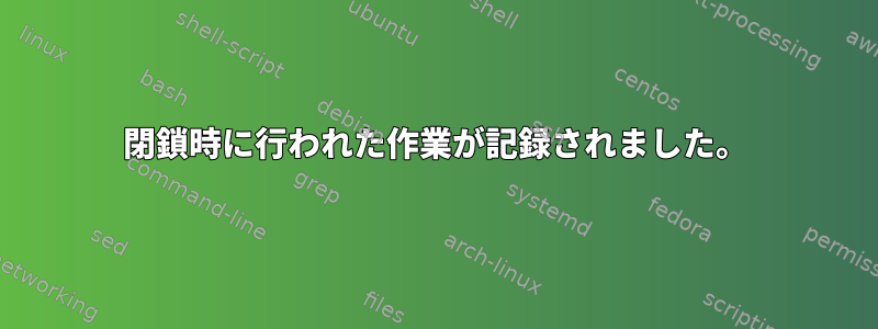 閉鎖時に行われた作業が記録されました。