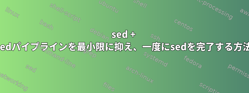 sed + sedパイプラインを最小限に抑え、一度にsedを完了する方法