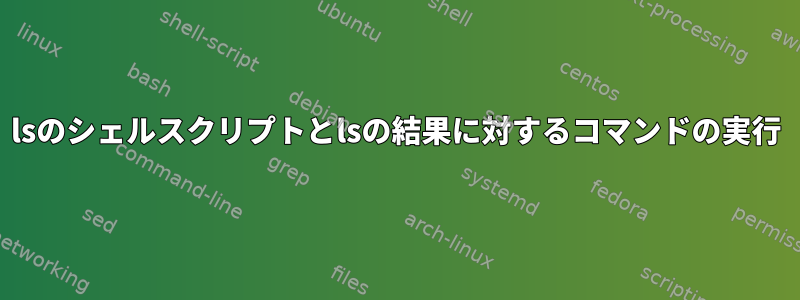 lsのシェルスクリプトとlsの結果に対するコマンドの実行