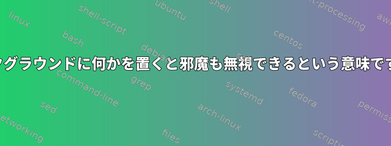 バックグラウンドに何かを置くと邪魔も無視できるという意味ですか？