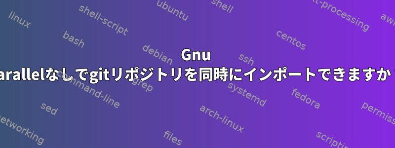 Gnu Parallelなしでgitリポジトリを同時にインポートできますか？