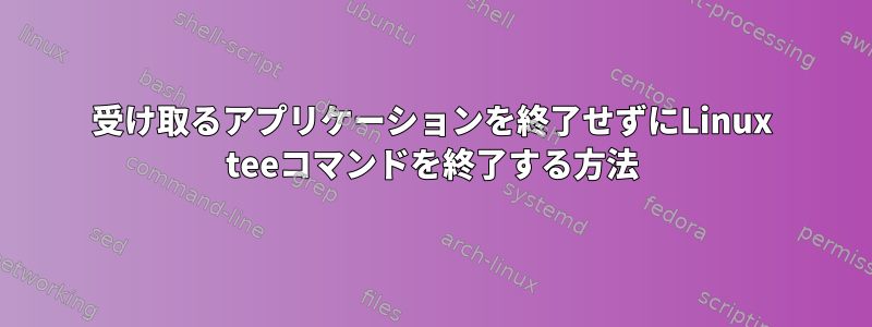 受け取るアプリケーションを終了せずにLinux teeコマンドを終了する方法