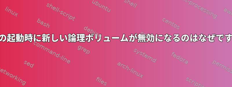 LVMの起動時に新しい論理ボリュームが無効になるのはなぜですか？